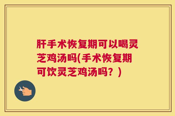肝手术恢复期可以喝灵芝鸡汤吗(手术恢复期可饮灵芝鸡汤吗？)
