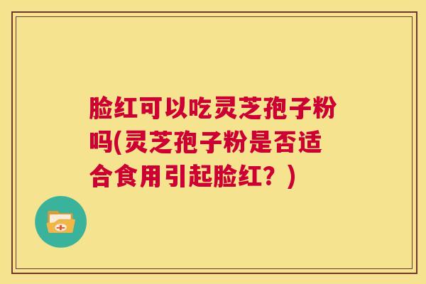 脸红可以吃灵芝孢子粉吗(灵芝孢子粉是否适合食用引起脸红？)