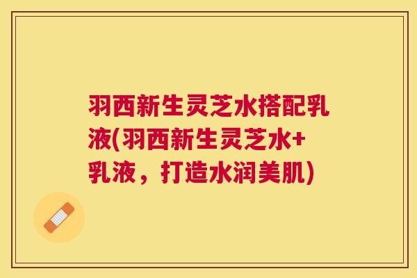 羽西新生灵芝水搭配乳液(羽西新生灵芝水+乳液，打造水润美肌)