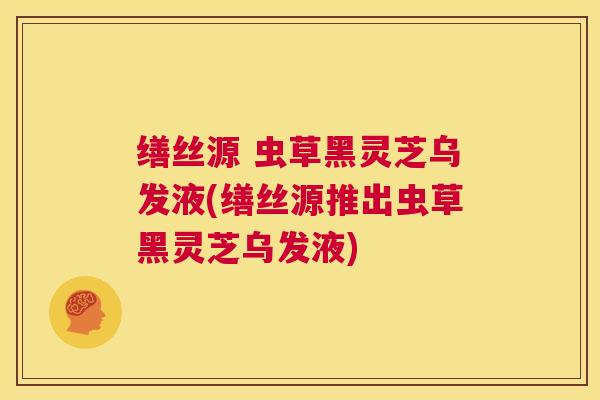 缮丝源 虫草黑灵芝乌发液(缮丝源推出虫草黑灵芝乌发液) 缮丝源 虫草黑灵芝乌发液(缮丝源推出虫草黑灵芝乌发液)