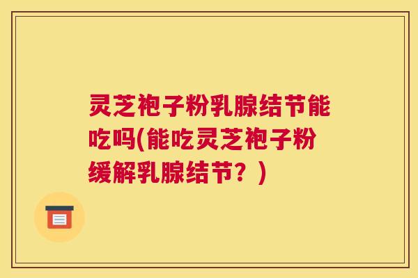灵芝袍子粉乳腺结节能吃吗(能吃灵芝袍子粉缓解乳腺结节？)