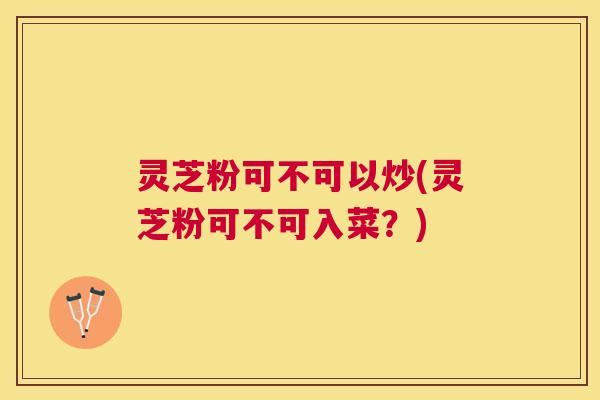 灵芝粉可不可以炒(灵芝粉可不可入菜？)