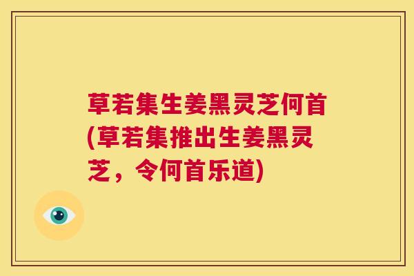 草若集生姜黑灵芝何首(草若集推出生姜黑灵芝，令何首乐道)