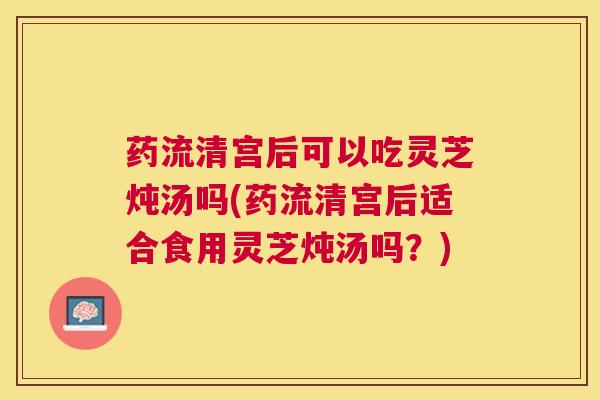 药流清宫后可以吃灵芝炖汤吗(药流清宫后适合食用灵芝炖汤吗?) 药流清宫后可以吃灵芝炖汤吗(药流清宫后适合食用灵芝炖汤吗?)