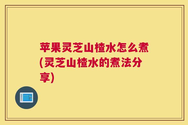 苹果灵芝山楂水怎么煮(灵芝山楂水的煮法分享)