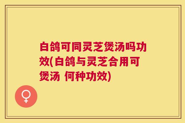 白鸽可同灵芝煲汤吗功效(白鸽与灵芝合用可煲汤 何种功效)