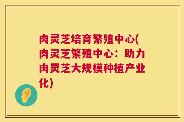 肉灵芝培育繁殖中心(肉灵芝繁殖中心：助力肉灵芝大规模种植产业化)