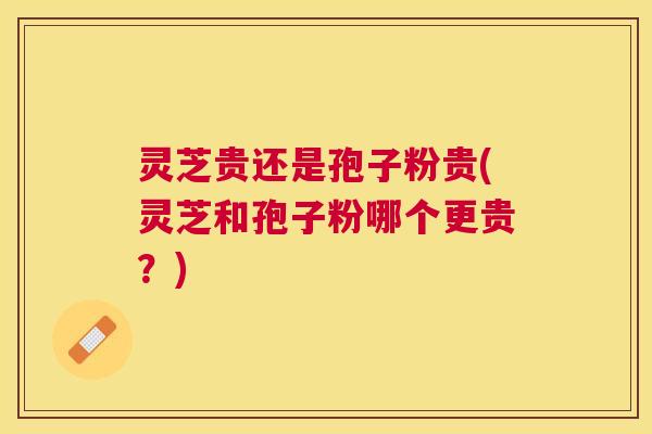 灵芝贵还是孢子粉贵(灵芝和孢子粉哪个更贵？)