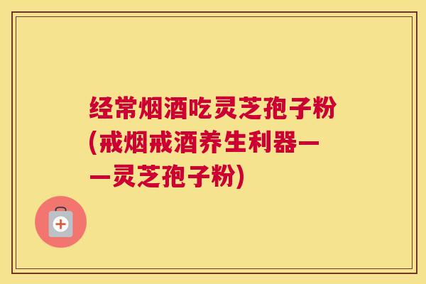 经常烟酒吃灵芝孢子粉(戒烟戒酒养生利器——灵芝孢子粉)