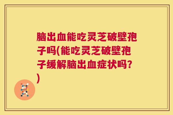 脑出血能吃灵芝破壁孢子吗(能吃灵芝破壁孢子缓解脑出血症状吗？)