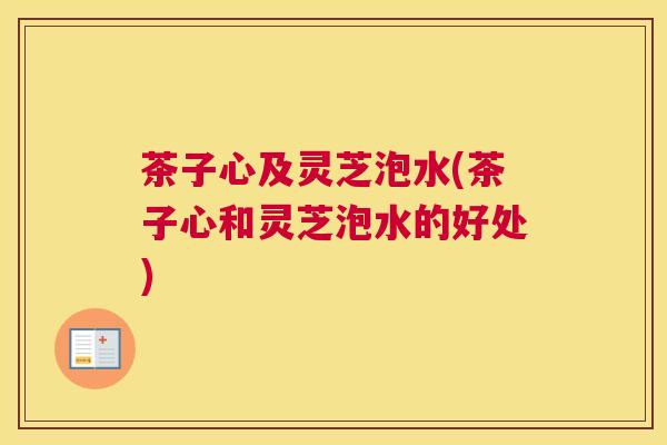 茶子心及灵芝泡水(茶子心和灵芝泡水的好处)