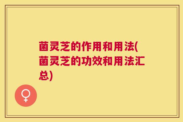菌灵芝的作用和用法(菌灵芝的功效和用法汇总)