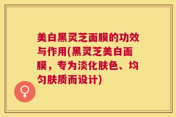 美白黑灵芝面膜的功效与作用(黑灵芝美白面膜，专为淡化肤色、均匀肤质而设计)