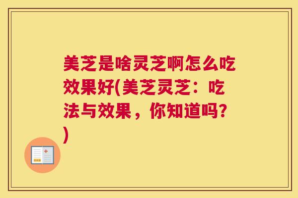 美芝是啥灵芝啊怎么吃效果好(美芝灵芝：吃法与效果，你知道吗？)
