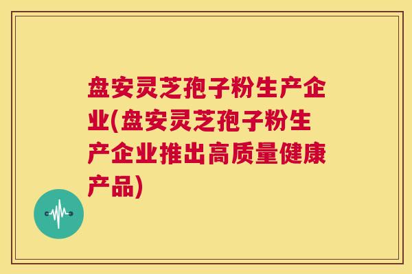 盘安灵芝孢子粉生产企业(盘安灵芝孢子粉生产企业推出高质量健康产品)