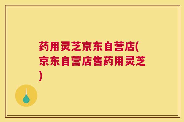 药用灵芝京东自营店(京东自营店售药用灵芝)