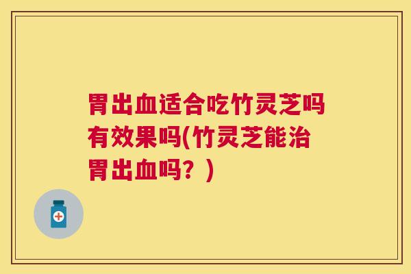 胃出血适合吃竹灵芝吗有效果吗(竹灵芝能治胃出血吗？)