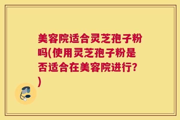 美容院适合灵芝孢子粉吗(使用灵芝孢子粉是否适合在美容院进行？)