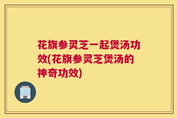 花旗参灵芝一起煲汤功效(花旗参灵芝煲汤的神奇功效)