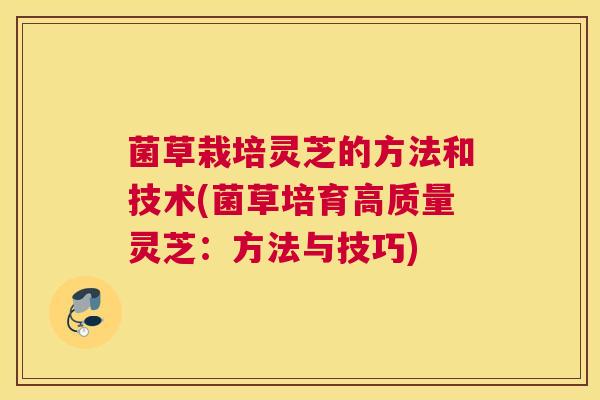菌草栽培灵芝的方法和技术(菌草培育高质量灵芝：方法与技巧)