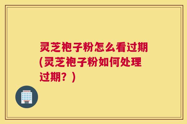 灵芝袍子粉怎么看过期(灵芝袍子粉如何处理过期？)