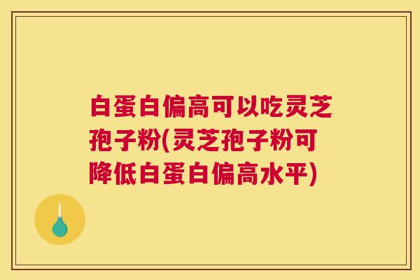 白蛋白偏高可以吃灵芝孢子粉(灵芝孢子粉可降低白蛋白偏高水平)