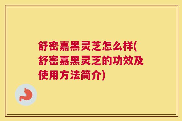 舒密嘉黑灵芝怎么样(舒密嘉黑灵芝的功效及使用方法简介)