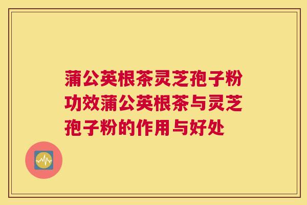 蒲公英根茶灵芝孢子粉功效蒲公英根茶与灵芝孢子粉的作用与好处