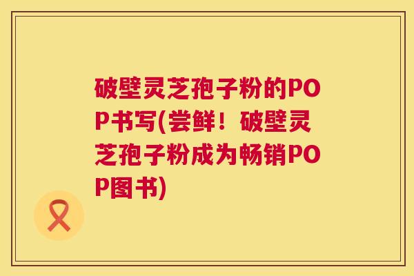 破壁灵芝孢子粉的POP书写(尝鲜！破壁灵芝孢子粉成为畅销POP图书)
