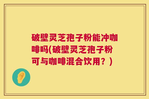 破壁灵芝孢子粉能冲咖啡吗(破壁灵芝孢子粉可与咖啡混合饮用？)