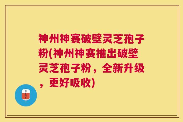 神州神赛破壁灵芝孢子粉(神州神赛推出破壁灵芝孢子粉，全新升级，更好吸收)