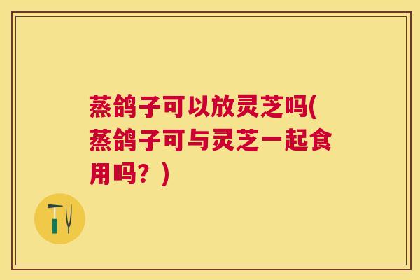 蒸鸽子可以放灵芝吗(蒸鸽子可与灵芝一起食用吗？)