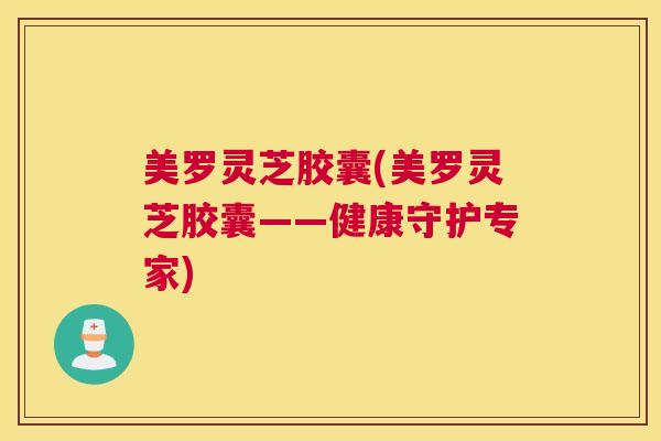 美罗灵芝胶囊(美罗灵芝胶囊——健康守护专家)