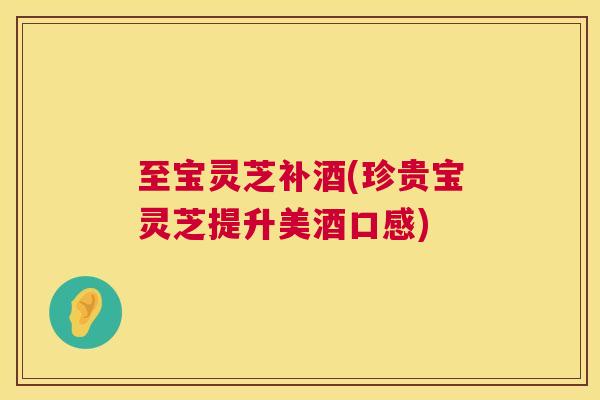 至宝灵芝补酒(珍贵宝灵芝提升美酒口感)