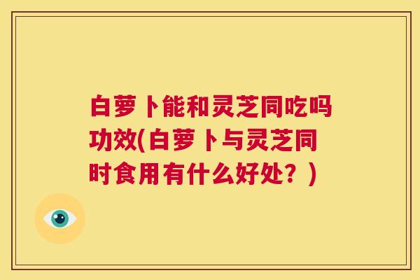 白萝卜能和灵芝同吃吗功效(白萝卜与灵芝同时食用有什么好处？)