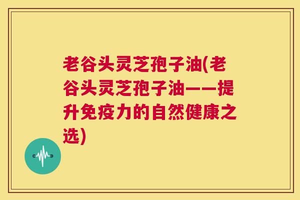 老谷头灵芝孢子油(老谷头灵芝孢子油——提升免疫力的自然健康之选)