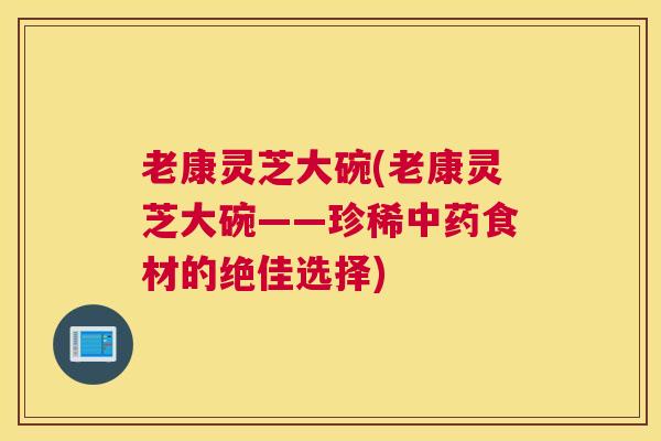 老康灵芝大碗(老康灵芝大碗——珍稀食材的绝佳选择)