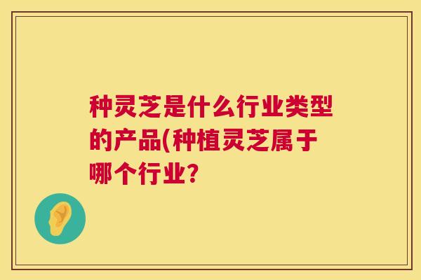 种灵芝是什么行业类型的产品(种植灵芝属于哪个行业？