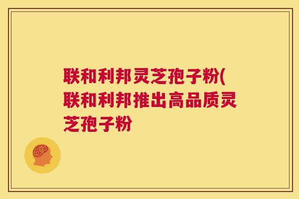 联和利邦灵芝孢子粉(联和利邦推出高品质灵芝孢子粉 联和利邦灵芝孢子粉(联和利邦推出高品质灵芝孢子粉