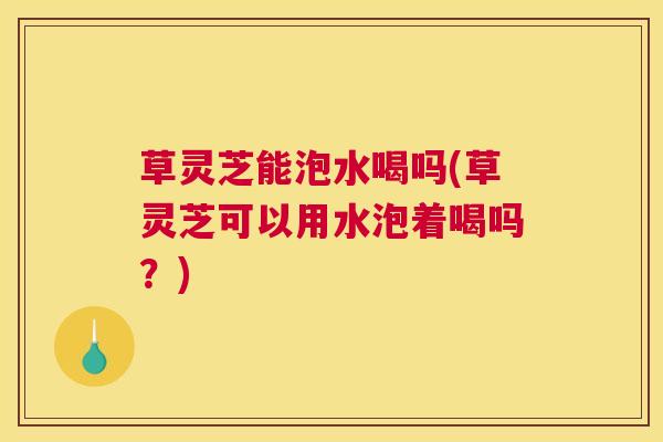 草灵芝能泡水喝吗(草灵芝可以用水泡着喝吗？)