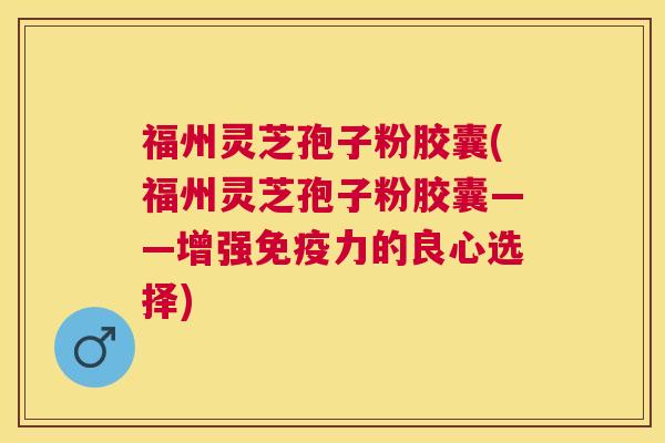 福州灵芝孢子粉胶囊(福州灵芝孢子粉胶囊——增强免疫力的良心选择)