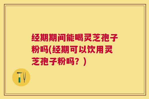 经期期间能喝灵芝孢子粉吗(经期可以饮用灵芝孢子粉吗？)