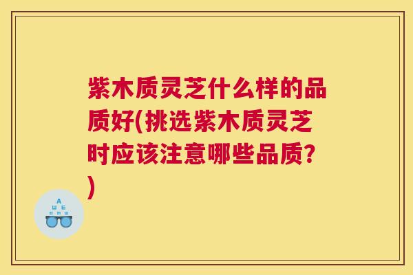 紫木质灵芝什么样的品质好(挑选紫木质灵芝时应该注意哪些品质？)