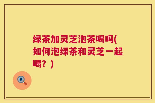 绿茶加灵芝泡茶喝吗(如何泡绿茶和灵芝一起喝？)
