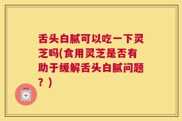舌头白腻可以吃一下灵芝吗(食用灵芝是否有助于缓解舌头白腻问题?) 舌头白腻可以吃一下灵芝吗(食用灵芝是否有助于缓解舌头白腻问题?)