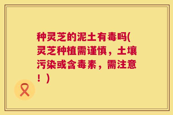 种灵芝的泥土有毒吗(灵芝种植需谨慎，土壤污染或含毒素，需注意！)