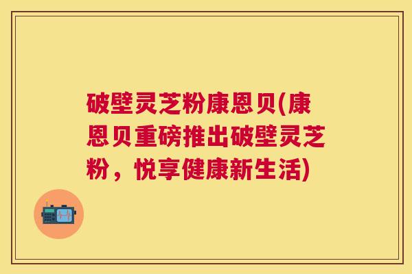 破壁灵芝粉康恩贝(康恩贝重磅推出破壁灵芝粉，悦享健康新生活)