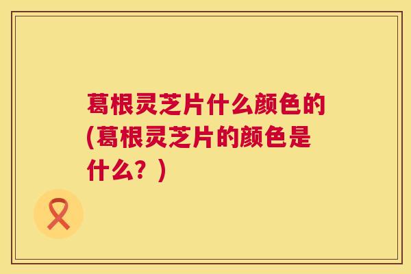 葛根灵芝片什么颜色的(葛根灵芝片的颜色是什么？)