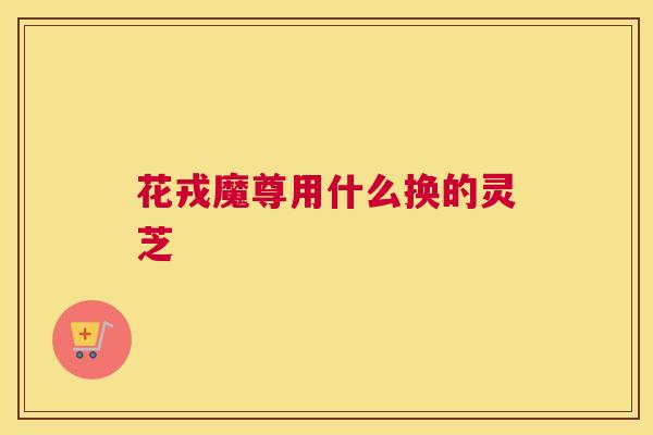 花戎魔尊用什么换的灵芝