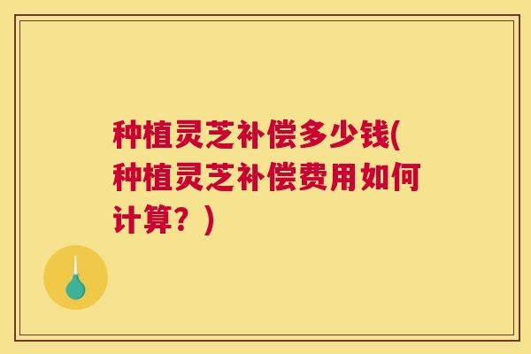 种植灵芝补偿多少钱(种植灵芝补偿费用如何计算？)